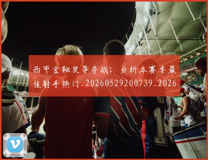 西甲金靴奖争夺战：分析本赛季最佳射手热门_20260529200739_20260703181939