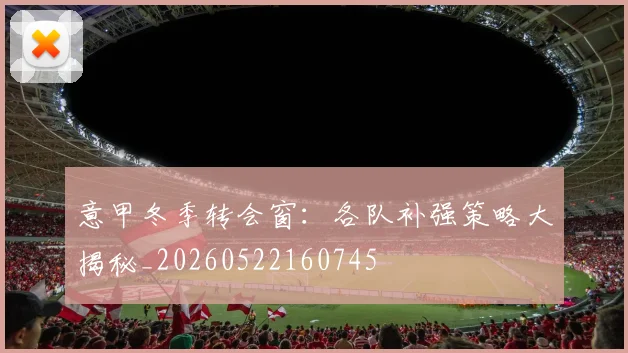 意甲冬季转会窗：各队补强策略大揭秘_20260522160745