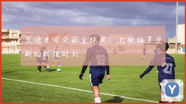 莫德里奇荣获金球奖:打破梅罗垄断的辉煌时刻