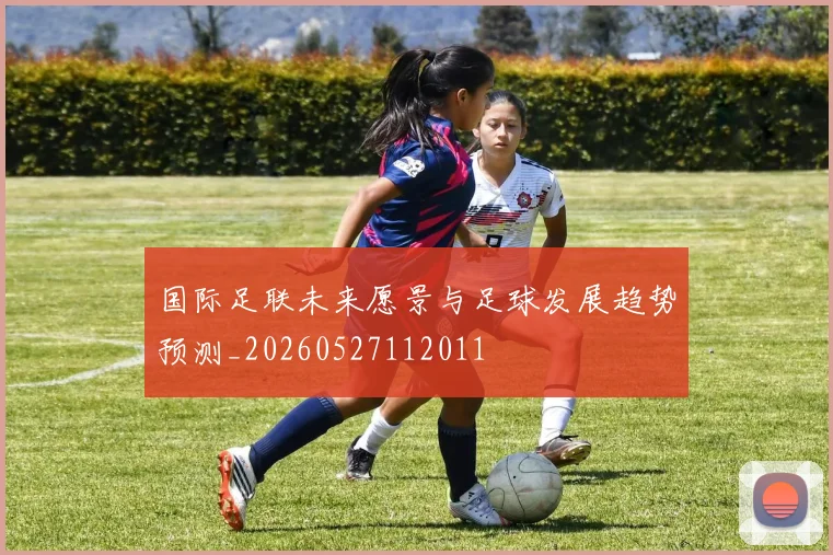 国际足联未来愿景与足球发展趋势预测_20260527112011