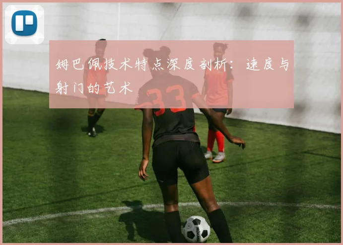 姆巴佩技术特点深度剖析：速度与射门的艺术