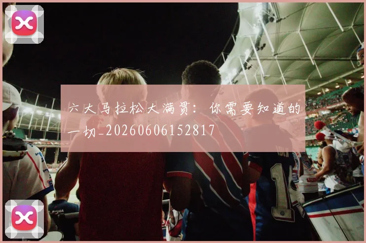 六大马拉松大满贯：你需要知道的一切_20260606152817