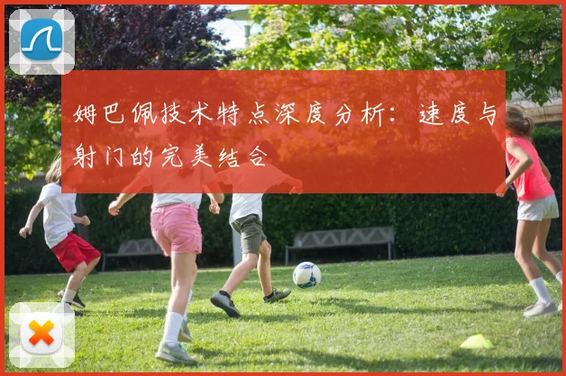 姆巴佩技术特点深度分析：速度与射门的完美结合