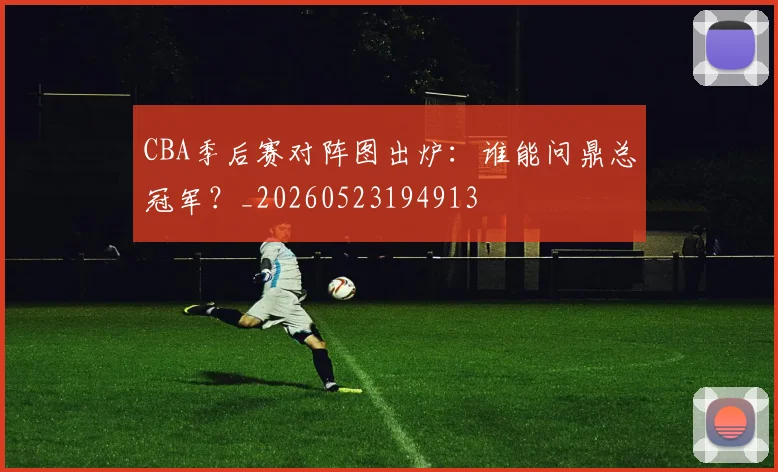 CBA季后赛对阵图出炉:谁能问鼎总冠军?_20260523194913