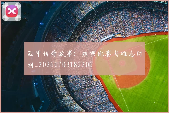 西甲传奇故事：经典比赛与难忘时刻_20260703182206