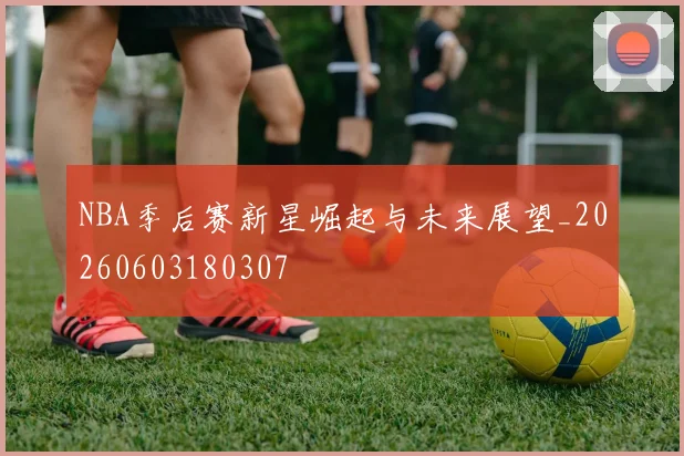 NBA季后赛新星崛起与未来展望_20260603180307