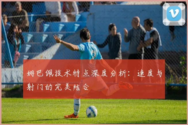 姆巴佩技术特点深度分析：速度与射门的完美结合