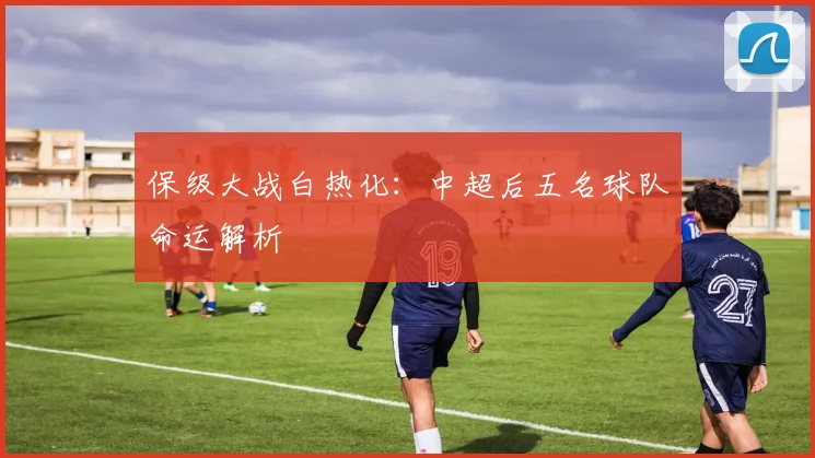 保级大战白热化:中超后五名球队命运解析
