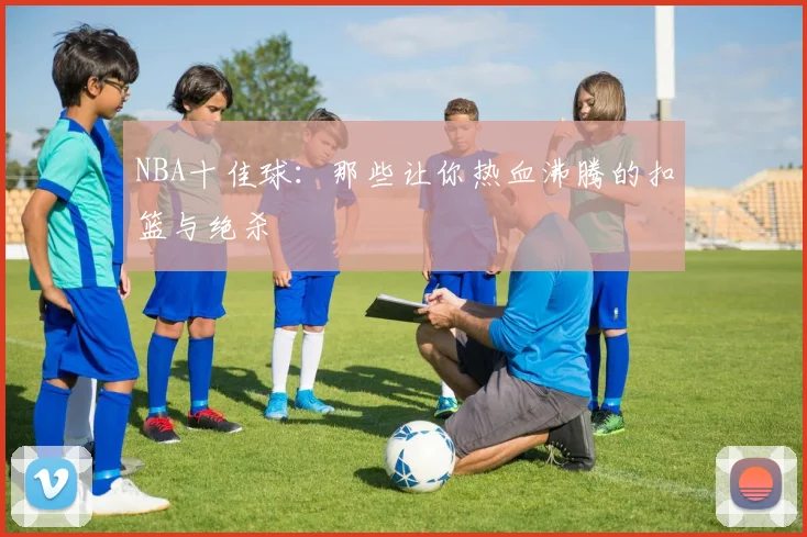 NBA十佳球：那些让你热血沸腾的扣篮与绝杀