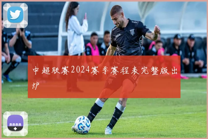 中超联赛2024赛季赛程表完整版出炉