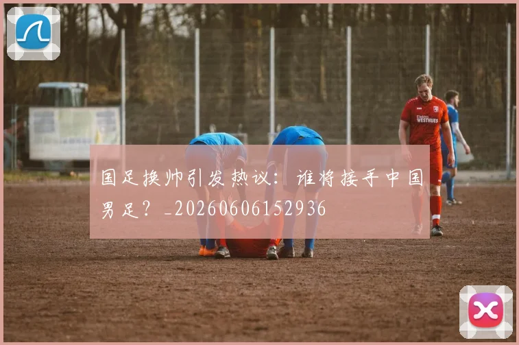 国足换帅引发热议:谁将接手中国男足?_20260606152936