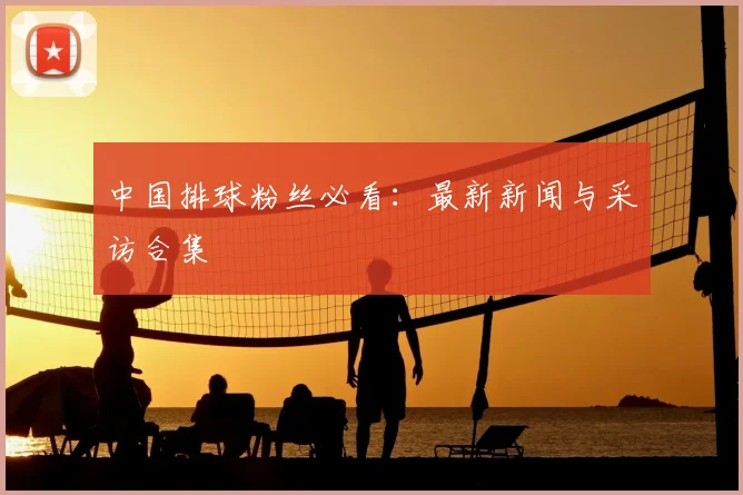 中国排球粉丝必看：最新新闻与采访合集