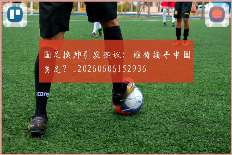 国足换帅引发热议：谁将接手中国男足？_20260606152936